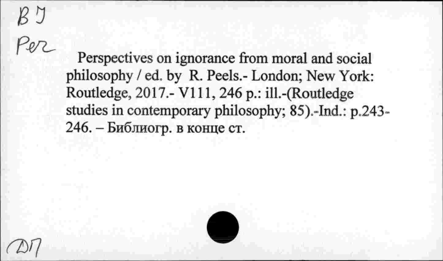 ﻿Perspectives on ignorance from moral and social philosophy / ed. by R. Peels.- London; New York: Routledge, 2017.- VI11, 246 p.: ill.-(Routledge studies in contemporary philosophy; 85).-Ind.: p.243-246. - Библиогр. в конце ст.